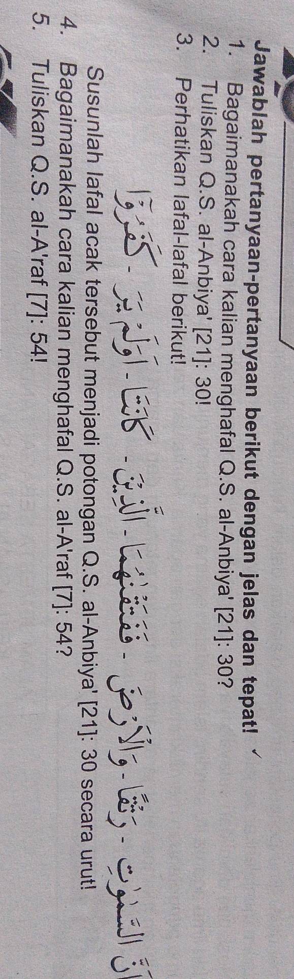 Jawablah pertanyaan-pertanyaan berikut dengan jelas dan tepat! 
1. Bagaimanakah cara kalian menghafal Q.S. al-Anbiya' [21]: 30? 
2. Tuliskan Q.S. al-Anbiya' [21]: 30! 
3. Perhatikan lafal-lafal berikut! 
/, 

Susunlah lafal acak tersebut menjadi potongan Q.S. al-Anbiya' [21]: 30 secara urut! 
4. Bagaimanakah cara kalian menghafal Q.S. al-A'raf [7]: 54? 
5. Tuliskan Q.S. al-A'raf [7]: 54!