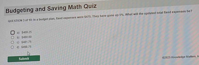 Budgeting and Saving Math Quiz
QUESTION 3 of 10: In a budget plan, fixed expenses were $475. They have gone up 5%. What will the updated total fixed expenses be?
a) $469.25
b) $480.00
c) $481.75
d) $498.75
Submit
©2025 Knowledge Matters, Ir