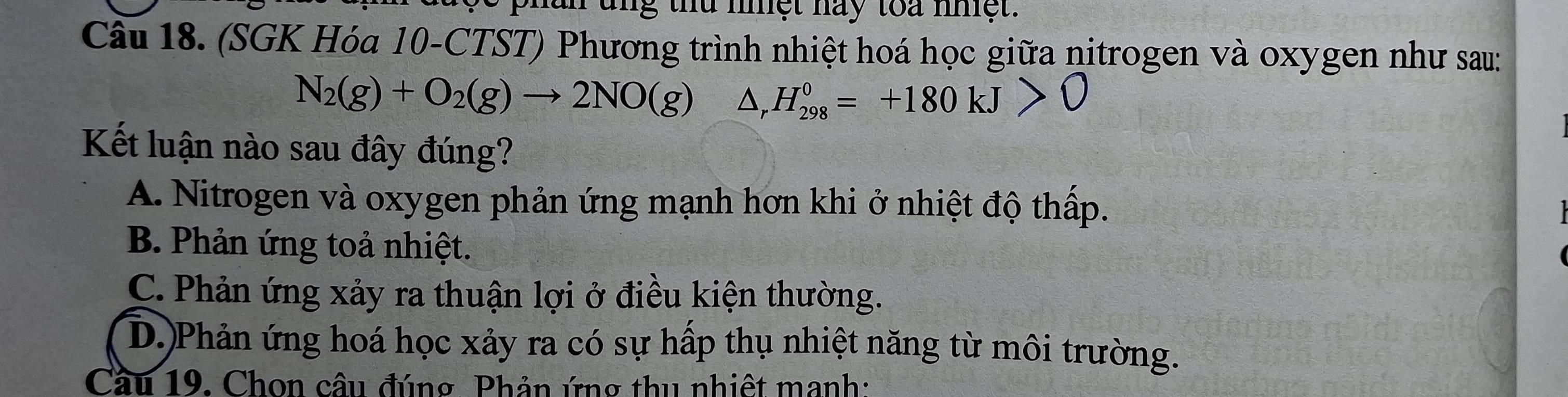 mg thứ mnệt nay toa nệt.
Câu 18. (SGK Hóa 10-CTST) Phương trình nhiệt hoá học giữa nitrogen và oxygen như sau:
N_2(g)+O_2(g)to 2NO(g) Dr H_(298)^0=+180kJ>0
Kết luận nào sau đây đúng?
A. Nitrogen và oxygen phản ứng mạnh hơn khi ở nhiệt độ thấp.
B. Phản ứng toả nhiệt.
C. Phản ứng xảy ra thuận lợi ở điều kiện thường.
D.)Phản ứng hoá học xảy ra có sự hấp thụ nhiệt năng từ môi trường.
Cầu 19. Chon câu đúng Phản ứng thu nhiệt manh: