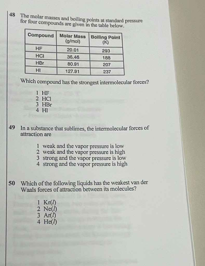 The molar masses and boiling points at standard pressure
for four compounds are given in the table below.
Which compound has the strongest intermolecular forces?
1 HF
2 HCl
3 HBr
4 H1
49 In a substance that sublimes, the intermolecular forces of
attraction are
1 weak and the vapor pressure is low
2 weak and the vapor pressure is high
3 strong and the vapor pressure is low
4 strong and the vapor pressure is high
50 Which of the following liquids has the weakest van der
Waals forces of attraction between its molecules?
1 Kr(l)
2 Ne(l)
3 Ar(l)
4 He(l)