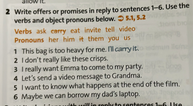 allow it. 
2 Write offers or promises in reply to sentences 1-6. Use the 
verbs and object pronouns below. 5.1, 5.2 
Verbs ask carry eat invite tell video 
Pronouns her him it them you us 
1 This bag is too heavy for me. I'll carry it. 
2 I don't really like these crisps. 
3 I really want Emma to come to my party. 
4 Let’s send a video message to Grandma. 
5 I want to know what happens at the end of the film. 
6 Maybe we can borrow my dad’s laptop.