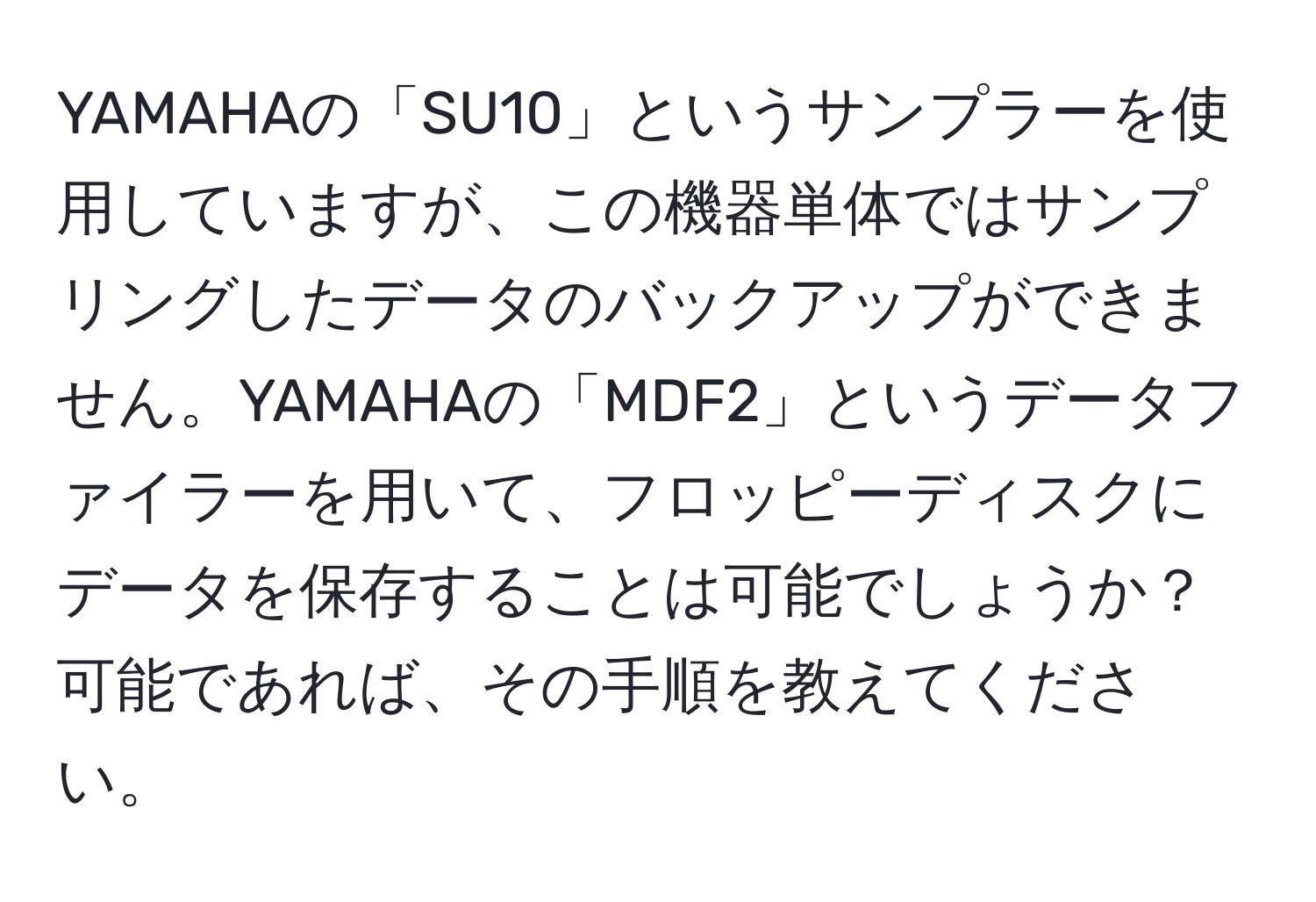 YAMAHAの「SU10」というサンプラーを使用していますが、この機器単体ではサンプリングしたデータのバックアップができません。YAMAHAの「MDF2」というデータファイラーを用いて、フロッピーディスクにデータを保存することは可能でしょうか？可能であれば、その手順を教えてください。