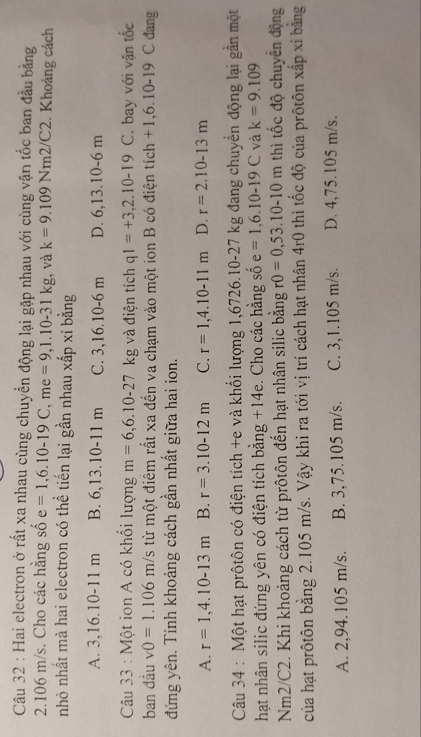 Hai electron ở rất xa nhau cùng chuyển động lại gặp nhau với cùng vận tốc ban đầu bằng
2.106 m/s. Cho các hằng số e=1,6.10-19C,me=9,1.10-31kg ,và k=9.109Nm2/C2. Khoảng cách
nhỏ nhất mà hai electron có thể tiến lại gần nhau xấp xỉ bằng
A. 3,16.10-11 m B. 6,13.10-11 m C. 3,16.10-6 m D. 6,13.10-6 m
Câu 33 : Một ion A có khổi lượng m=6,6.10-27 kg và điện tích q1=+3,2.10-19 C. bay với vận tốc
ban đầu v0=1.106 m/s từ một điểm rất xa đến va chạm vào một ion B có điện tích +1,6.10-19 C đang
đứng yên. Tính khoảng cách gần nhất giữa hai ion.
A. r=1,4.10-13m B. r=3.10-12m C. r=1,4.10-11m D. r=2.10-13m
Câu 34 : Một hạt prôtôn có điện tích +e và khối lượng 1,6726.10-27 kg đang chuyển động lại gần một
hạt nhân silic đứng yên có điện tích bằng +14e. Cho các hằng số e=1,6.10-19C và k=9.109
Nm2/C2. Khi khoảng cách từ prôtôn đến hạt nhân silic bằng r0=0,53.10-10m thì tốc độ chuyển động
của hạt prôtôn bằng 2.105 m/s. Vậy khi ra tới vị trí cách hạt nhân 4r0 thì tốc độ của prôtôn xấp xỉ bằng
A. 2,94.105 m/s. B. 3,75.105 m/s. C. 3,1.105 m/s. D. 4,75.105 m/s.