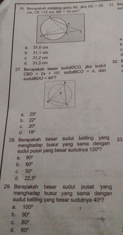 Berapakah panjang garis AE, jika DE=26 31. Be
su
cm, CE=12cm, BE=10cm ？ 
a.
b
a. 31,0 cm
C
b. 31,1 cm
d
c. 31,2 cm
d. 31,3 cm
27. Berapakah besar sudutDCO, jika sudut 32. E
s
CBD=2x+10° , sudutBCO =x , dan r
sudutBD O=40° ?
a. 25°
b. 22°
C. 20°
d. 19°
28. Berapakah besar sudut keliling yang 33
menghadap busur yang sama dengan
sudut pusat yang besar sudutnya 120° ?
a. 90°
b. 60°
C. 50°
d. 22,5^0
29. Berapakah besar sudut pusat yang
menghadap busur yang sama dengan
sudut keliling yang besar sudutnya 40° ?
a. 100°
b. 90°
C. 80°
d. 60°