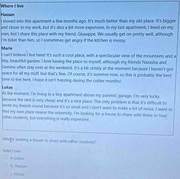 Where I live
Hassan
I moved into this apartment a few months ago. It's much better than my old place. It's bigger
and closer to my work, but it's also a bit more expensive. In my last apartment, I lived on my
own, but I share this place with my friend, Giuseppe. We usually get on pretty well, although
I'm tidier than him, so I sometimes get angry if the kitchen is messy.
Marie
I can't believe I live here! It's such a cool place, with a spectacular view of the mountains and a
tiny, beautiful garden. I love having the place to myself, although my friends Natasha and
Gemma often stay over at the weekend. It's a bit untidy at the moment because I haven't got
space for all my stuff, but that's fine. Of course, it's summer now, so this is probably the best
time to live here. I hope it isn't freezing during the colder months!
Lukas
At the moment, I'm living in a tiny apartment above my parents' garage. I'm very lucky
because the rent is very cheap and it's a nice place. The only problem is that it's difficult to
invite my friends round because it's so small and I don't want to make a lot of noise. I want to
find my own place nearer the university. I'm looking for a house to share with three or four
other students, but everything is really expensive.
Who is seeking a house to share with other students?
Select one:
a. Lukas
b. Hassan
c. Marie