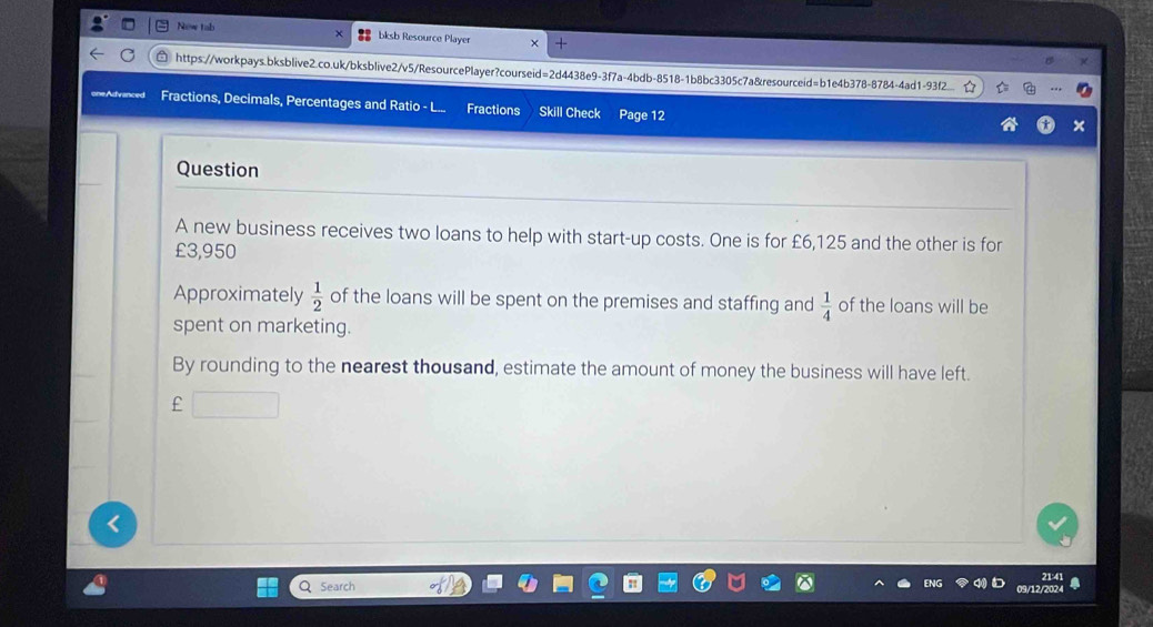 New tab bksb Resource Player 
https://workpays.bksblive2.co.uk/bksblive2/v5/ResourcePlayer?courseid=2d4438e9-3f7a-4bdb-8518-1b8bc3305c7a&resourceid=b1e4b378-8784-4ad1-93f2_ 
oneAdvanced Fractions, Decimals, Percentages and Ratio - I Fractions Skill Check Page 12 
Question 
A new business receives two loans to help with start-up costs. One is for £6,125 and the other is for
£3,950
Approximately  1/2  of the loans will be spent on the premises and staffing and  1/4  of the loans will be 
spent on marketing. 
By rounding to the nearest thousand, estimate the amount of money the business will have left. 
£ 
Search 21:41