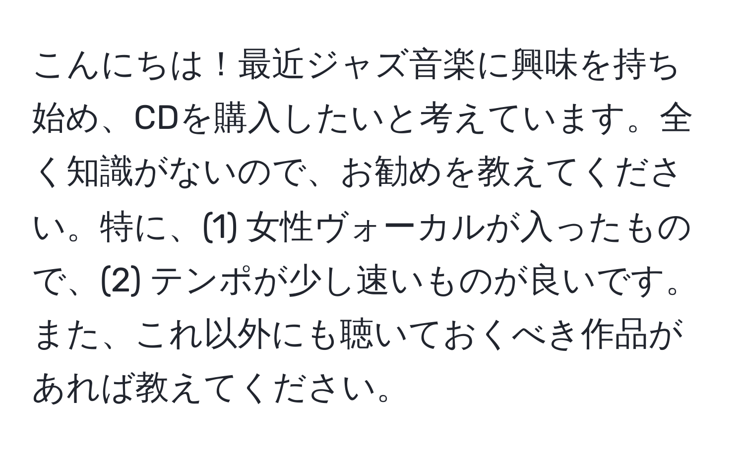 こんにちは！最近ジャズ音楽に興味を持ち始め、CDを購入したいと考えています。全く知識がないので、お勧めを教えてください。特に、(1) 女性ヴォーカルが入ったもので、(2) テンポが少し速いものが良いです。また、これ以外にも聴いておくべき作品があれば教えてください。