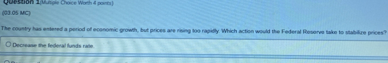 Question 1(Multiple Choice Worth 4 points) 
(03.05 MC) 
The country has entered a period of economic growth, but prices are rising too rapidly. Which action would the Federal Reserve take to stabilize prices? 
Decrease the federal funds rate.