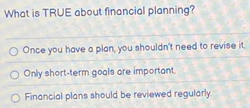 What is TRUE about financial planning?
Once you have a plan, you shouldn't need to revise it.
Only short-term goals are important.
Financial plans should be reviewed regularly.