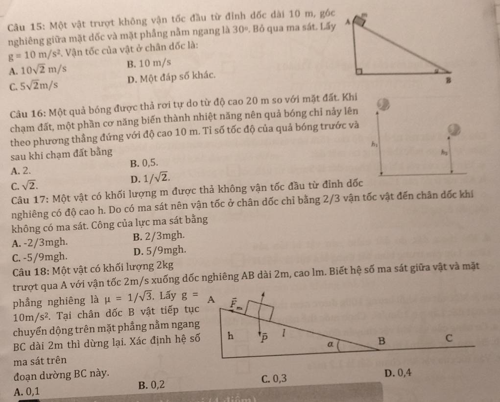 Một vật trượt không vận tốc đầu từ đỉnh đốc dài 10 m, góc
nghiêng giữa mặt dốc và mặt phầng nằm ngang là 30°. Bỏ qua ma sát. Lấy
g=10m/s^2. Vận tốc của vật ở chân dốc là:
A. 10sqrt(2)m/s B. 10 m/s
C. 5sqrt(2)m/s D. Một đáp số khác.
Câu 16: Một quả bóng được thả rơi tự do từ độ cao 20 m so với mặt đất. Khi
chạm đất, một phần cơ năng biến thành nhiệt năng nên quả bóng chỉ nảy lên
theo phương thẳng đứng với độ cao 10 m. Tỉ số tốc độ của quả bóng trước và
h:
sau khi chạm đất bằng hs
A. 2. B. 0,5.
C. sqrt(2). D. 1/sqrt(2).
Câu 17: Một vật có khối lượng m được thả không vận tốc đầu từ đỉnh dốc
nghiêng có độ cao h. Do có ma sát nên vận tốc ở chân dốc chỉ bằng 2/3 vận tốc vật đến chân dốc khí
không có ma sát. Công của lực ma sát bằng
A. -2/3mgh. B. 2/3mgh.
C. -5/9mgh. D. 5/9mgh.
Câu 18: Một vật có khối lượng 2kg
trượt qua A với vận tốc 2m/s xuống dốc nghiêng AB dài 2m, cao lm. Biết hệ số ma sát giữa vật và mặt
phẳng nghiêng là mu =1/sqrt(3). Lấy
10m/s^2. Tại chân dốc B vật tiếp tục
chuyển dộng trên mặt phẳng nằm ngang
BC dài 2m thì dừng lại. Xác định hệ số
ma sát trên
đoạn dường BC này.
B. 0,2
A. 0,1