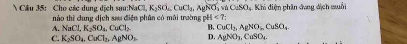 Cho các dung dịch sau: NaCl, K_2SO_4, CuCl_2, AgNO_3 và CuSO_4. Khi điện phân dung dịch muối
nào thì dung dịch sau điện phân có môi trường pH<7</tex> .
A. NaCl, K_2SO_4, CuCl_2. B. CuCl_2, AgNO_3, CuSO_4.
C. K_2SO_4, CuCl_2, AgNO_3. D. AgNO_3, CuSO_4.