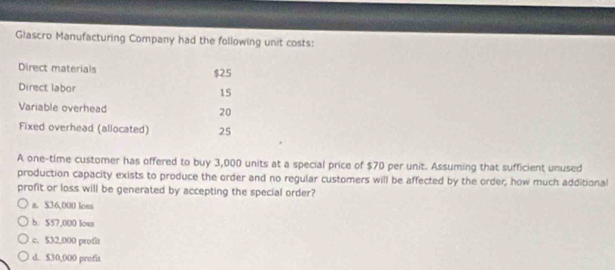 Glascro Manufacturing Company had the following unit costs:
Direct materials $25
Direct labor 15
Variable overhead 20
Fixed overhead (allocated) 25
A one-time customer has offered to buy 3,000 units at a special price of $70 per unit. Assuming that sufficient unused
production capacity exists to produce the order and no regular customers will be affected by the order; how much additional
profit or loss will be generated by accepting the special order?
a. $36,000 loss
b. $57,000 los
c. $32,000 profiz
d. $30,000 profit