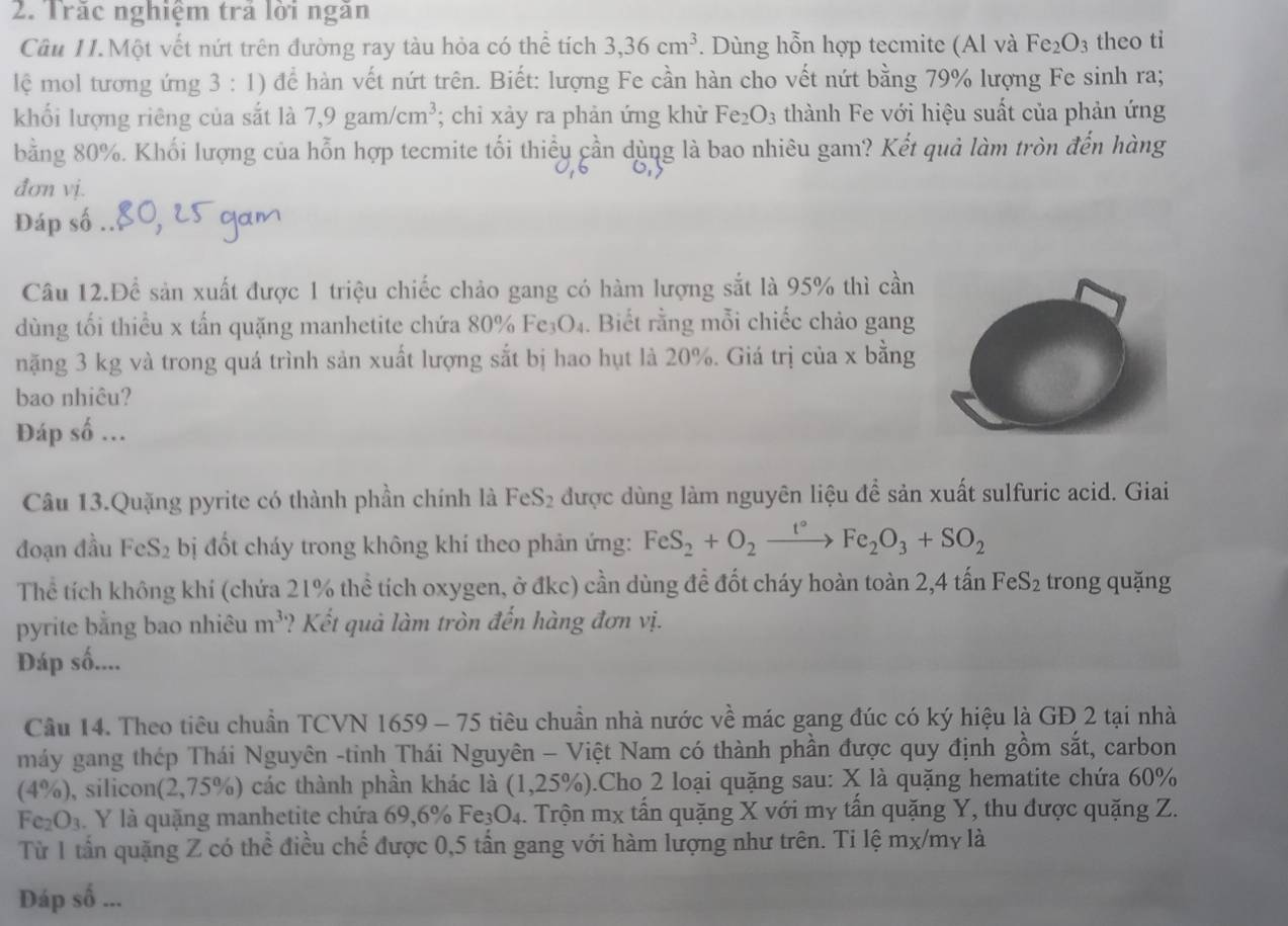 Trăc nghiệm trả lời ngăn
Câu II.Một vết nứt trên đường ray tàu hỏa có thể tích 3,36cm^3. Dùng hỗn hợp tecmite (Al và Fe_2O_3 theo ti
lệ mol tương ứng 3 : 1) để hàn vết nứt trên. Biết: lượng Fe cần hàn cho vết nứt bằng 79% lượng Fe sinh ra;
khối lượng riêng của sắt là 7,9gam/cm^3; chỉ xảy ra phản ứng khử Fe_2O_3 thành Fe với hiệu suất của phản ứng
bằng 80%. Khối lượng của hỗn hợp tecmite tối thiều cần dùng là bao nhiêu gam? Kết quả làm tròn đến hàng
đơn vị.
Đáp số .
Câu 12.Để sản xuất được 1 triệu chiếc chảo gang có hàm lượng sắt là 95% thì cần
dùng tối thiểu x tấn quặng manhetite chứa 80% Fe₃O₄. Biết rằng mỗi chiếc chảo gang
nặng 3 kg và trong quá trình sản xuất lượng sắt bị hao hụt là 20%. Giá trị của x bằng
bao nhiêu?
Đáp số ...
Câu 13.Quặng pyrite có thành phần chính là FeS₂ được dùng làm nguyên liệu để sản xuất sulfuric acid. Giai
đoạn đầu FeS_2 bị đốt cháy trong không khí theo phản ứng: FeS_2+O_2xrightarrow t°Fe_2O_3+SO_2
Thể tích không khí (chứa 21% thể tích oxygen, ở đkc) cần dùng để đốt cháy hoàn toàn 2,4 tấn FeS_2 trong quặng
pyrite bằng bao nhiêu m^3 ? Kết quả làm tròn đến hàng đơn vị.
Đáp số....
Câu 14. Theo tiêu chuẩn TCVN 1659 - 75 tiêu chuần nhà nước về mác gang đúc có ký hiệu là GĐ 2 tại nhà
máy gang thép Thái Nguyên -tinh Thái Nguyên - Việt Nam có thành phần được quy định gồm sắt, carbon
(4% ) 0, silicon(2,75%) các thành phần khác là (1,25% ).Cho 2 loại quặng sau: X là quặng hematite chứa 60%
Fe_2O_3 Y là quặng manhetite chứa 69,6% Fe_3O_4 4. Trộn mx tấn quặng X với my tấn quặng Y, thu được quặng Z.
Từ 1 tần quặng Z có thể điều chế được 0,5 tấn gang với hàm lượng như trên. Ti lệ mx/my là
Đáp số ...