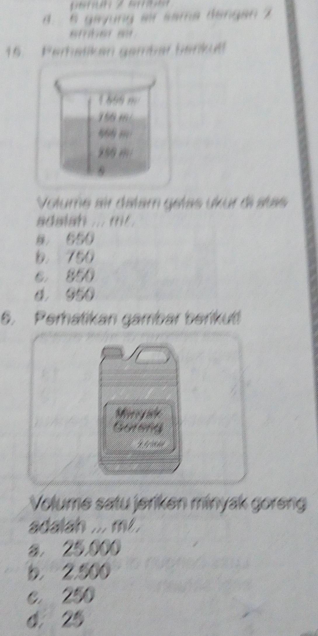 B. 6 gayung air sama dängan 2
15. Perhatiken gembar benkut
h n
156 46/

9
Volume air datam gétas ükur di stas
adslah ... m .
B， 650
b. 750
C. 850
6. 050
6. Perhatikan gambar berikut
Moroy ahe
Gotong
Volume satu jeriken minyak goreng
adalah ... m..
a. 25,000
b. 2.500
c. 250
4. 25