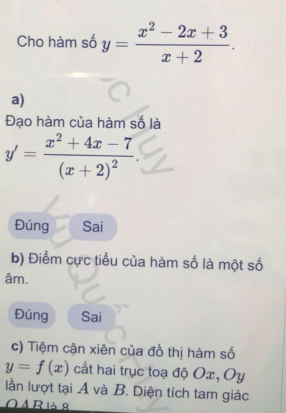 Cho hàm số y= (x^2-2x+3)/x+2 . 
a)
Đạo hàm của hàm số là
y'=frac x^2+4x-7(x+2)^2. 
Đúng Sai
b) Điểm cực tiểu của hàm số là một số
âm.
Đúng Sai
c) Tiệm cận xiên của đồ thị hàm số
y=f(x) cắt hai trục toạ độ Ox, Oy
lần lượt tại A và B. Diện tích tam giác
O Abià 8