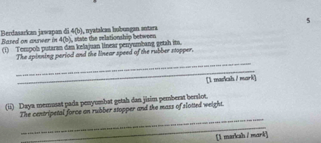 Berdasarkan jawapan di 4(b) ), nyatakan hubungan antara 
Based on answer in 4(b ), state the relationship between 
(i) Tempoh putaran dan kelajuan linear penyumbang getah itu. 
_ 
The spinning period and the linear speed of the rubber stopper. 
_ 
[1 markah / mork] 
(ii) Daya memusat pada penyumbat getah dan jisim pemberat berslot. 
_ 
The centripetal force on rubber stopper and the mass of slotted weight. 
_ 
[1 markah / mark]