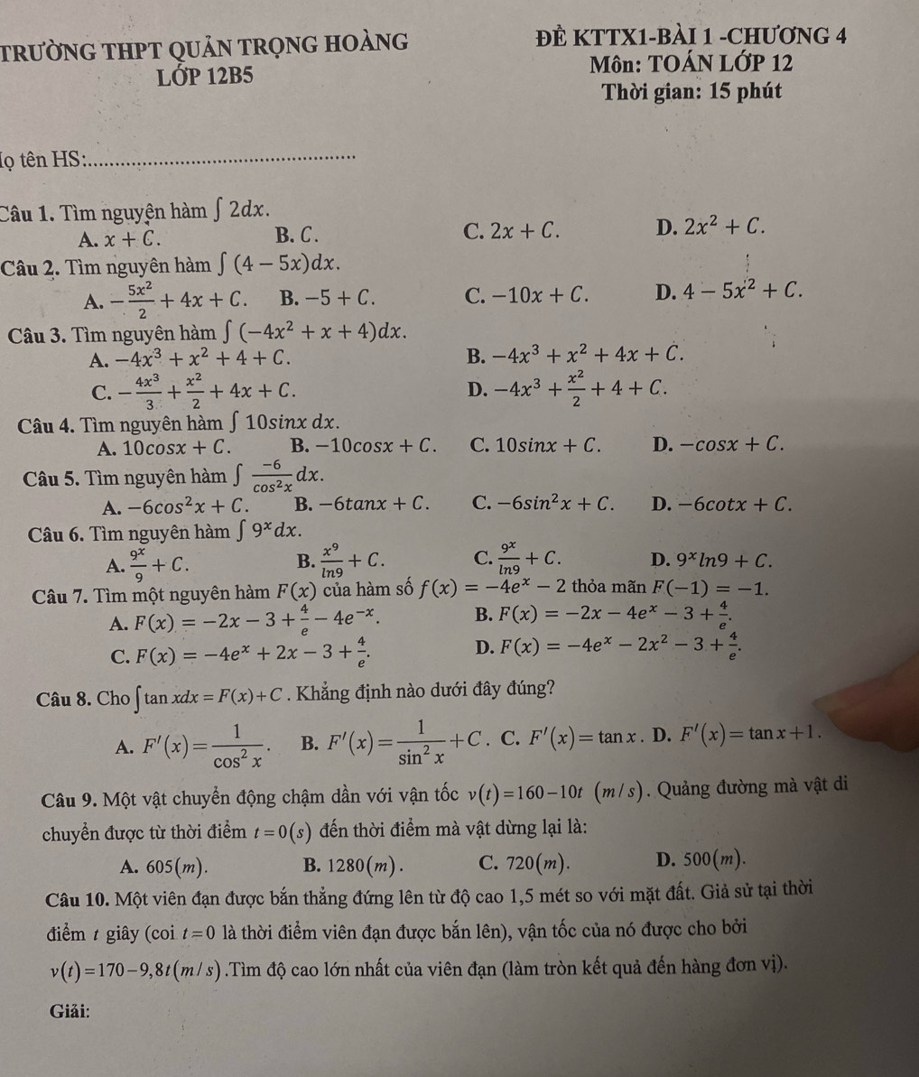 trưỜNG THPT qUảN trọng hoàng
ĐÈ KTTX1-BÀI 1 -CHƯƠNG 4
lỚP 12B5  Môn: TOÁN LỚP 12
Thời gian: 15 phút
lọ tên HS:_
Câu 1. Tìm nguyên hàm ∫ 2dx.
C.
A. x+C. B. C. 2x+C. D. 2x^2+C.
Câu 2. Tìm nguyên hàm ∈t (4-5x)dx.
A. - 5x^2/2 +4x+C. B. -5+C. C. -10x+C. D. 4-5x^2+C.
Câu 3. Tìm nguyên hàm ∈t (-4x^2+x+4)dx.
A. -4x^3+x^2+4+C. B. -4x^3+x^2+4x+C.
C. - 4x^3/3 + x^2/2 +4x+C. D. -4x^3+ x^2/2 +4+C.
Câu 4. Tìm nguyên hàm ∫ 10sinx dx.
A. 10cos x+C. B. -10cos x+C. C. 10sin x+C. D. -cos x+C.
Câu 5. Tìm nguyên hàm ∈t  (-6)/cos^2x dx.
A. -6cos^2x+C. B. -6tan x+C. C. -6sin^2x+C. D. -6cot x+C.
Câu 6. Tìm nguyên hàm ∈t 9^xdx.
B.
A.  9^x/9 +C.  x^9/ln 9 +C. C.  9^x/ln 9 +C. D. 9^xln 9+C.
Câu 7. Tìm một nguyên hàm F(x) của hàm số f(x)=-4e^x-2 thỏa mãn F(-1)=-1.
A. F(x)=-2x-3+ 4/e -4e^(-x). B. F(x)=-2x-4e^x-3+ 4/e .
D.
C. F(x)=-4e^x+2x-3+ 4/e . F(x)=-4e^x-2x^2-3+ 4/e .
Câu 8. Cho ∈t tan xdx=F(x)+C. Khẳng định nào dưới đây đúng?
A. F'(x)= 1/cos^2x . B. F'(x)= 1/sin^2x +C. C. F'(x)=tan x. D. F'(x)=tan x+1.
Câu 9. Một vật chuyển động chậm dần với vận tốc v(t)=160-10t(m/s) Quảng đường mà vật di
chuyển được từ thời điểm t=0(s) đến thời điểm mà vật dừng lại là:
A. 605(m). B. 1280(m). C. 720(m). D. 500(m)
Câu 10. Một viên đạn được bắn thẳng đứng lên từ độ cao 1,5 mét so với mặt đất. Giả sử tại thời
điểm t giây (coi t=0 là thời điểm viên đạn được bắn lên), vận tốc của nó được cho bởi
v(t)=170-9,8t(m/s).Tìm độ cao lớn nhất của viên đạn (làm tròn kết quả đến hàng đơn vị).
Giải: