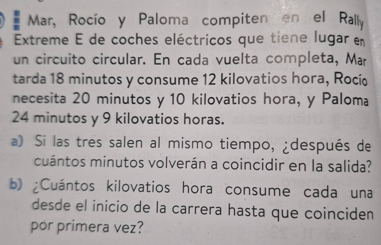 Mar, Rocío y Paloma compiten en el Rally 
Extreme É de coches eléctricos que tiene lugar en 
un circuito circular. En cada vuelta completa, Mar 
tarda 18 minutos y consume 12 kilovatios hora, Rocí 
necesita 20 minutos y 10 kilovatios hora, y Paloma
24 minutos y 9 kilovatios horas. 
a) Si las tres salen al mismo tiempo, ¿después de 
cuántos minutos volverán a coincidir en la salida? 
b) ¿Cuántos kilovatios hora consume cada una 
desde el inicio de la carrera hasta que coinciden 
por primera vez?