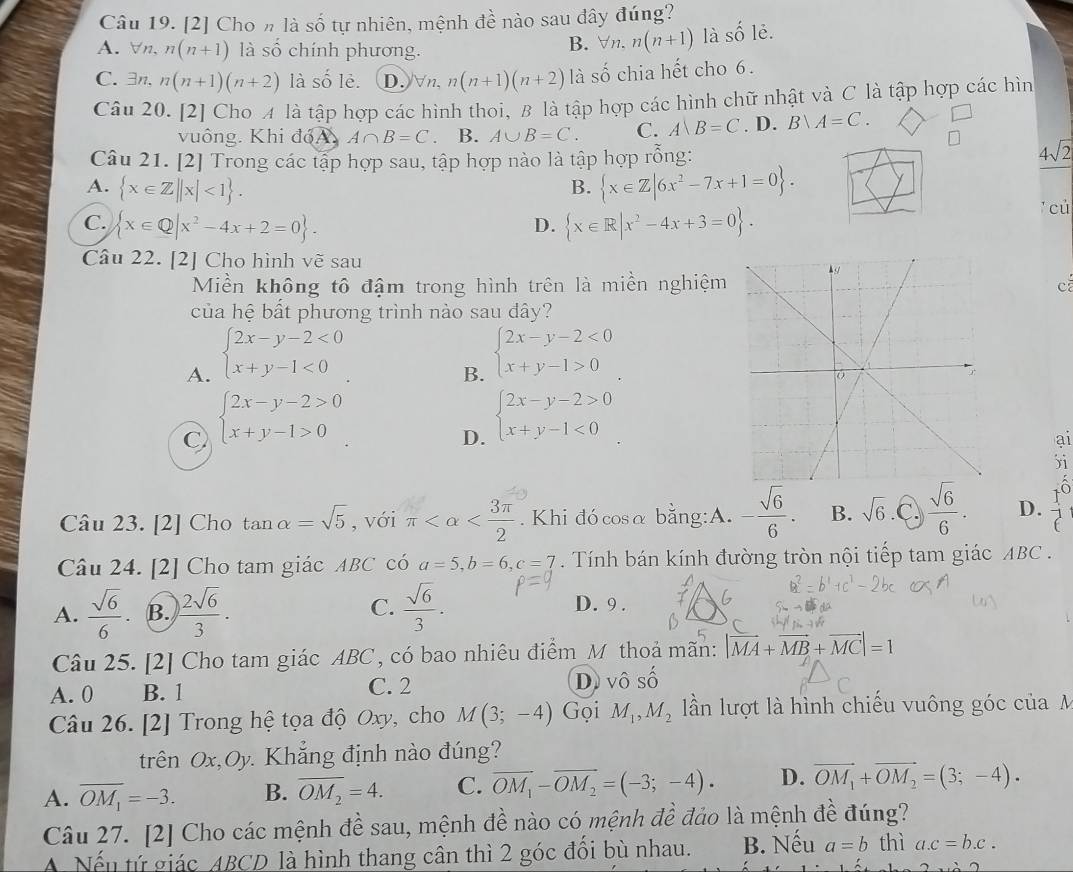 [2] Cho n là số tự nhiên, mệnh đề nào sau đây đúng?
A. ∀n、 n(n+1) là số chính phương. Vn. n(n+1) là số lẻ.
B.
C.3n. n(n+1)(n+2) là số lè. D. n. n(n+1)(n+2) là số chia hết cho 6.
Câu 20. [2] Cho A là tập hợp các hình thoi, B là tập hợp các hình chữ nhật và C là tập hợp các hìn
vuông. Khi đóA. A∩ B=C B. A∪ B=C. C. A=C. D. B∪ A=C. □
Câu 21. [2] Trong các tập hợp sau, tập hợp nào là tập hợp rỗng:
4sqrt(2)
A.  x∈ Z||x|<1 .  x∈ Z|6x^2-7x+1=0 .
B.
C.  x∈ Q|x^2-4x+2=0 .  x∈ R|x^2-4x+3=0 .
cù
D.
Câu 22. [2] Cho hình vẽ sau 
Miền không tô đậm trong hình trên là miền nghiệmca
của hệ bất phương trình nào sau đây?
A. beginarrayl 2x-y-2<0 x+y-1<0endarray.
B. beginarrayl 2x-y-2<0 x+y-1>0endarray.
C beginarrayl 2x-y-2>0 x+y-1>0endarray.
D. beginarrayl 2x-y-2>0 x+y-1<0endarray.
ai
)i
Câu 23. [2] Cho tan alpha =sqrt(5) , với π . Khi đó cosα bằng:A. - sqrt(6)/6 . B. sqrt(6) .C.  sqrt(6)/6 . D.
Câu 24. [2] Cho tam giác ABC có a=5,b=6,c=7 Tính bán kính đường tròn nội tiếp tam giác ABC .
A.  sqrt(6)/6 . B.  2sqrt(6)/3 . C.  sqrt(6)/3 . D. 9 .
Câu 25. [2] Cho tam giác ABC, có bao nhiêu điểm_M thoả mãn: |vector MA+vector MB+vector MC|=1
A. 0 B. 1 C. 2 D. vô Shat O
Câu 26. [2] Trong hệ tọa độ Oxy, cho M(3;-4) Gọi M_1,M_2 lần lượt là hình chiếu vuông góc củaM
trên Ox. Dy. Khắng định nào đúng?
C
A. overline OM_1=-3. B. overline OM_2=4. C. vector OM_1-vector OM_2=(-3;-4). D. vector OM_1+vector OM_2=(3;-4).
Câu 27. [2] Cho các mệnh đề sau, mệnh đề nào có mệnh đề đảo là mệnh đề đúng?
Nếu tứ giác ABCD là hình thang cân thì 2 góc đổi bù nhau. B. Nếu a=b thì a.c=b.c.