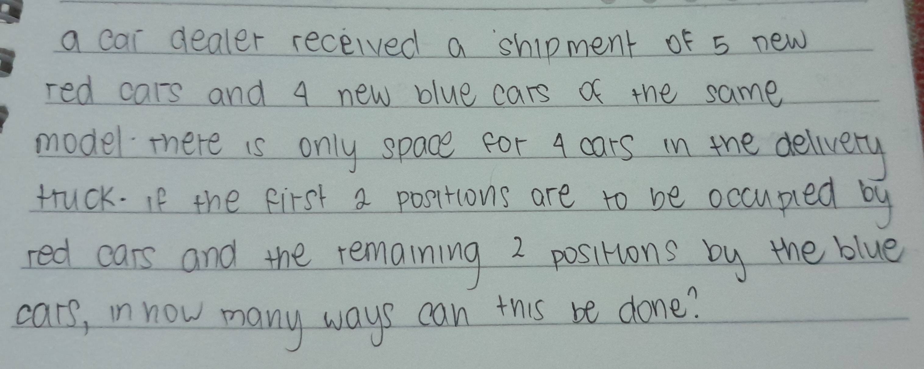 a cai dealer received a shipment of 5 new 
red cars and 4 new blue cars of the same 
model there is only space for 4 cars in the delivery 
truck. If the first a positions are to be occuped by 
red cars and the remaining 2 positions by the blue 
cars, in now many ways can this be done?