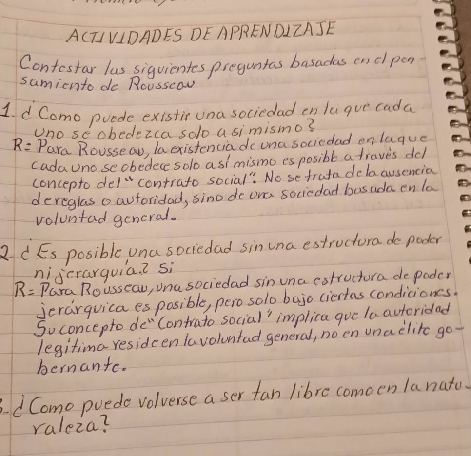 A(TIVIDADES DEAPRENDIZAJE 
Contestar lus siguientes preguntas basadas encl pon 
samicnto do Rousscaw 
1d Como puede existir una sociedad en lugue cada 
Uno se obedezca solo a simismo?
R= Para Rousseau, la existenciado una sociedad enlaque 
cadauno seobedece solo asimismo es posible a traves dcl 
concepto del¨contrato social": No setratadolaausencia 
dereglas o autoridad, sinode ona sociedad basada en la 
voluntad gencral. 
R CEs posible una sociedad sin una estructura do poder 
nijcrarguia. ? si
R= Para Rousseau, Una sociedad sin una estructura de poder 
jerarquica es posible, perosolo bajo ciertas condicioncs. 
Soconcepto de"Contrato social" implica gue laautoridad 
legitima resideen lavoluntad general, no en unaelitc go- 
hernante. 
dComo puede volverse a ser fan libre comoen la nato. 
raleza?