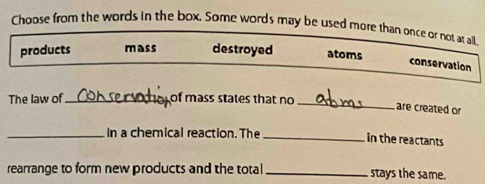 Choose from the words in the box. Some words may be used more than once or not at all.
products mass destroyed atoms
conservation
_
The law of_ of mass states that no
are created or
_In a chemical reaction. The_
in the reactants
rearrange to form new products and the total _stays the same.