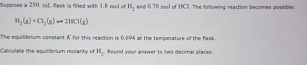 Suppose a 250. mL flask is filled with 1.8 mol of H_2 and 0.70 mol of HCI. The following reaction becomes possible:
H_2(g)+Cl_2(g)leftharpoons 2HCl(g)
The equilibrium constant K for this reaction is 0.694 at the temperature of the flask. 
Calculate the equilibrium molarity of H_2. Round your answer to two decimal places.