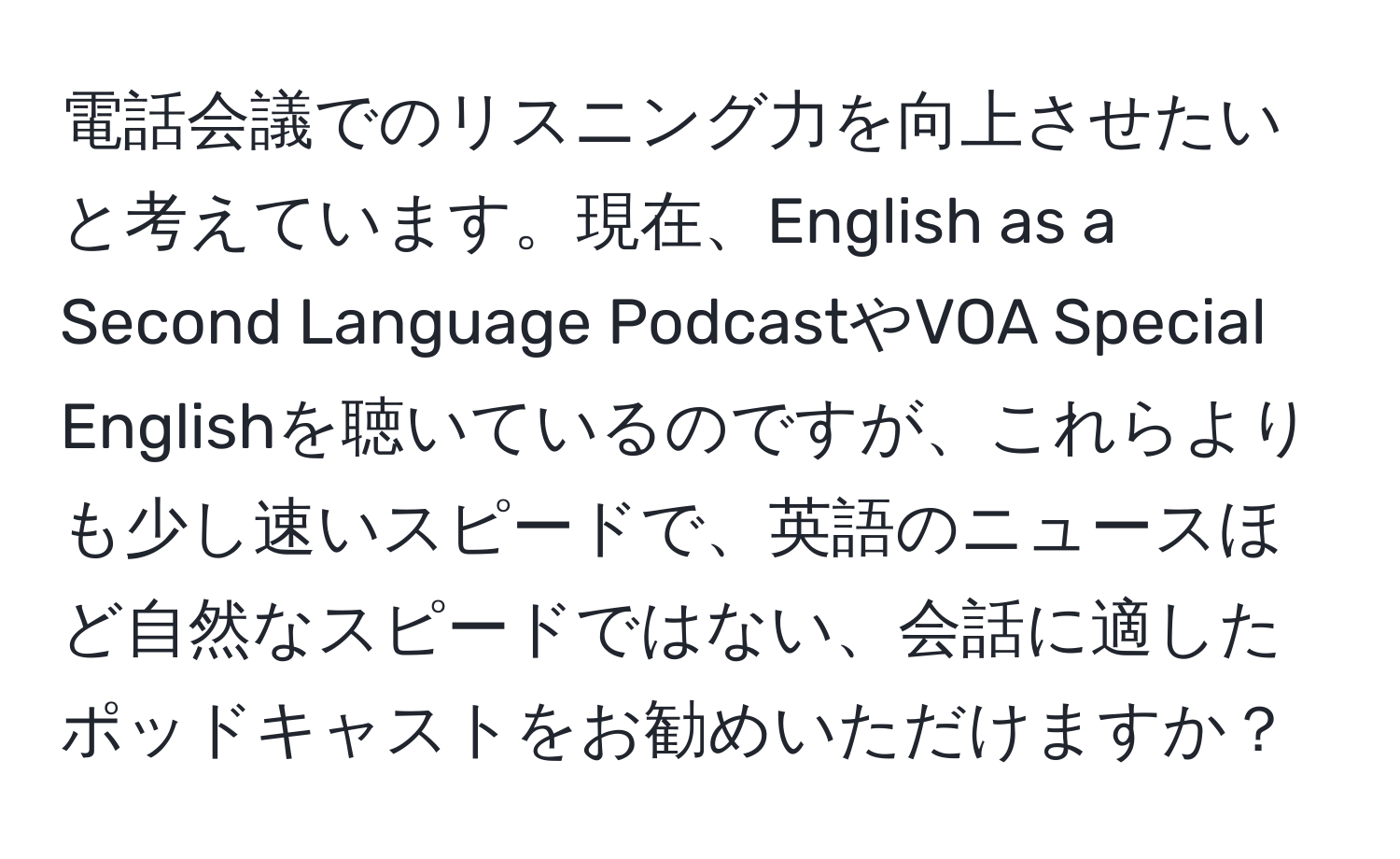 電話会議でのリスニング力を向上させたいと考えています。現在、English as a Second Language PodcastやVOA Special Englishを聴いているのですが、これらよりも少し速いスピードで、英語のニュースほど自然なスピードではない、会話に適したポッドキャストをお勧めいただけますか？