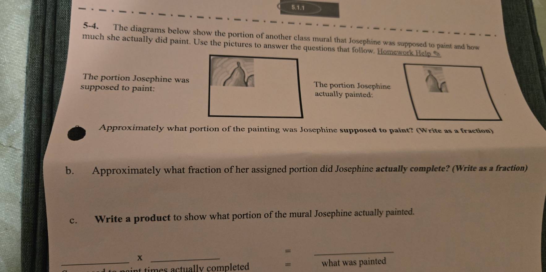 5-4. The diagrams below show the portion of another class mural that Josephine was supposed to paint and how 
much she actually did paint. Use the pictures to answer the questions that follow. Homework Help * 
The portion Josephine was The portion Josephine 
supposed to paint: actually painted: 
Approximately what portion of the painting was Josephine supposed to paint? (Write as a fraction) 
b. Approximately what fraction of her assigned portion did Josephine actually complete? (Write as a fraction) 
c. Write a product to show what portion of the mural Josephine actually painted. 
= 
_x 
_ 
= 
_ ti ctu al ly completed what was painted