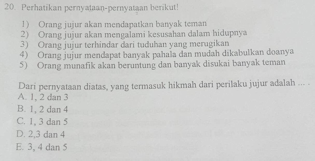 Perhatikan pernyataan-pernyataan berikut!
1) Orang jujur akan mendapatkan banyak teman
2) Orang jujur akan mengalami kesusahan dalam hidupnya
3) Orang jujur terhindar dari tuduhan yang merugikan
4) Orang jujur mendapat banyak pahala dan mudah dikabulkan doanya
5) Orang munafik akan beruntung dan banyak disukai banyak teman
Dari pernyataan diatas, yang termasuk hikmah dari perilaku jujur adalah ... .
A. 1, 2 dan 3
B. 1, 2 dan 4
C. 1, 3 dan 5
D. 2, 3 dan 4
E. 3, 4 dan 5