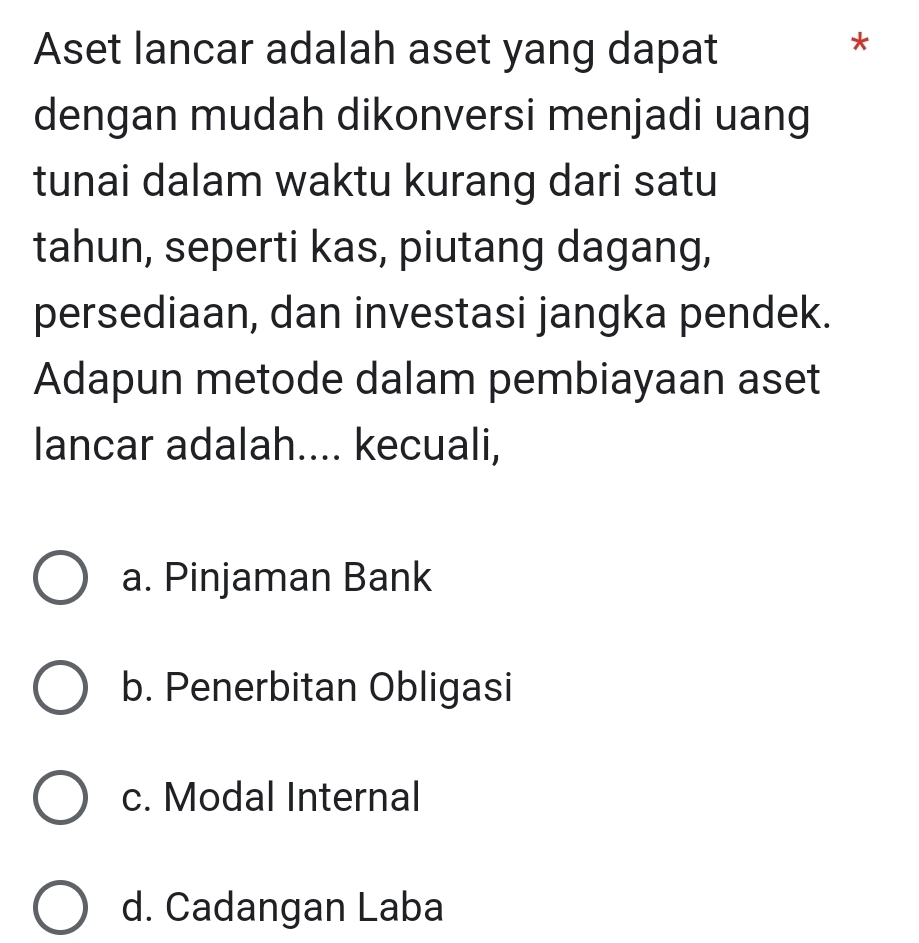 Aset lancar adalah aset yang dapat
*
dengan mudah dikonversi menjadi uang
tunai dalam waktu kurang dari satu
tahun, seperti kas, piutang dagang,
persediaan, dan investasi jangka pendek.
Adapun metode dalam pembiayaan aset
lancar adalah.... kecuali,
a. Pinjaman Bank
b. Penerbitan Obligasi
c. Modal Internal
d. Cadangan Laba