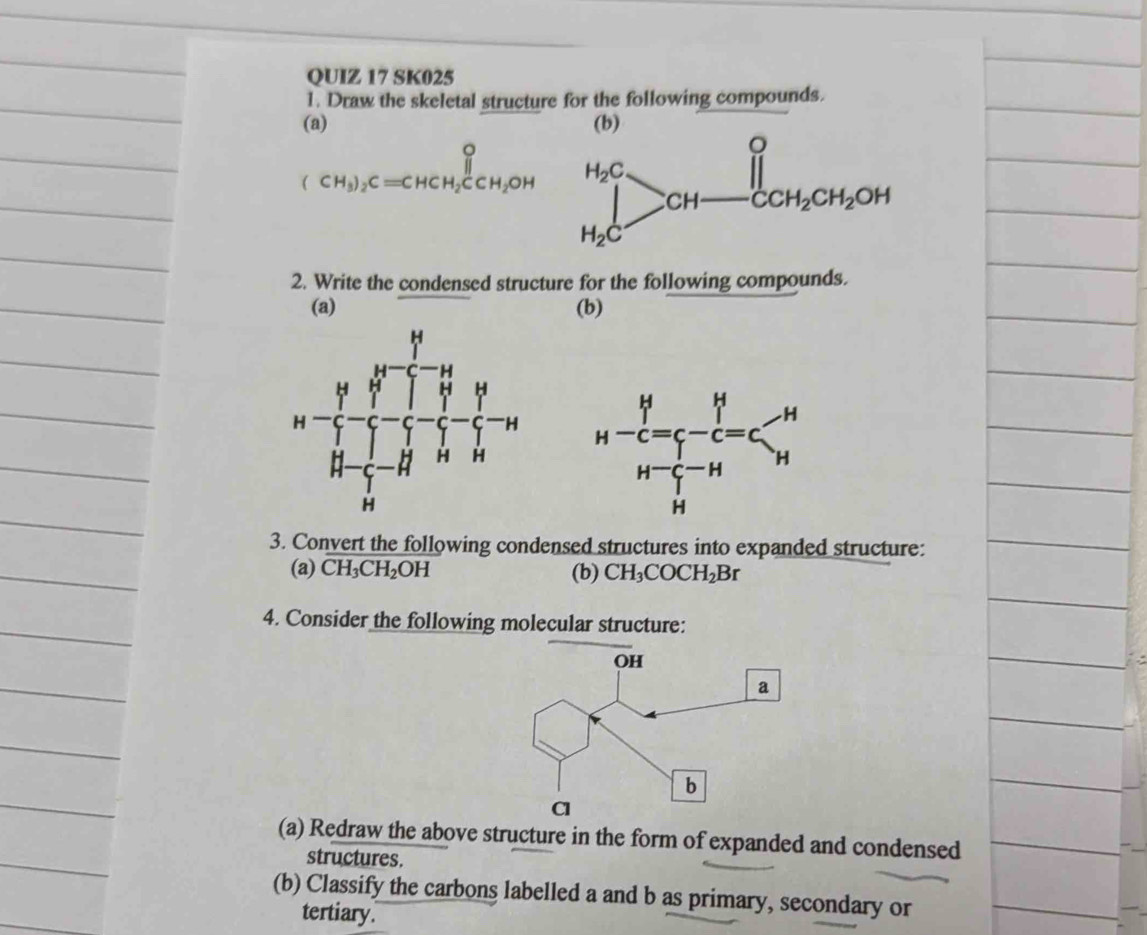 SK025
1. Draw the skeletal structure for the following compounds.
(a)
(CH_3)_2C=CHCH_2CCH_2OH
2. Write the condensed structure for the following compounds.
(a) (b)
 
3. Convert the following condensed structures into expanded structure:
(a) CH_3CH_2OH (b) CH_3COCH_2Br
4. Consider the following molecular structure:
(a) Redraw the above structure in the form of expanded and condensed
structures.
(b) Classify the carbons labelled a and b as primary, secondary or
tertiary.