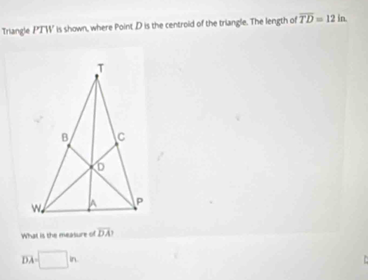 Triangle PTW is shown, where Point D is the centroid of the triangle. The length of overline TD=12in. 
What is the measure of overline DA
overline DA=□ in