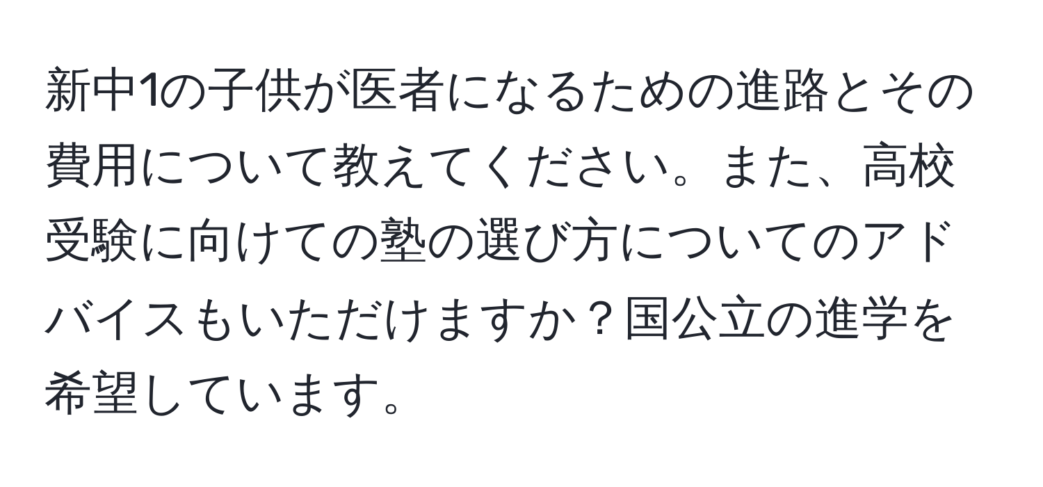 新中1の子供が医者になるための進路とその費用について教えてください。また、高校受験に向けての塾の選び方についてのアドバイスもいただけますか？国公立の進学を希望しています。