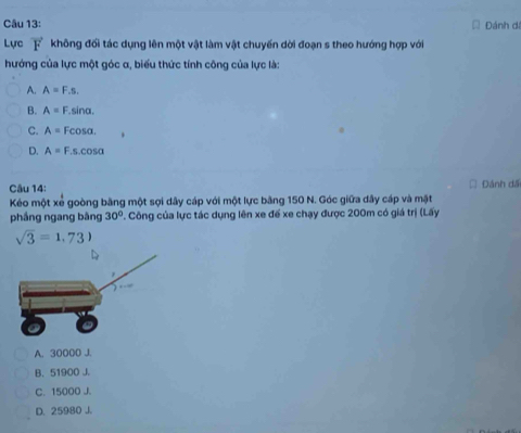 Đánh đi
Lực không đối tác dụng lên một vật làm vật chuyến dời đoạn s theo hướng hợp với
hướng của lực một góc α, biểu thức tính công của lực là:
A. A=F.s.
B. A=F.sin alpha.
C. A=Fcos alpha.
D. A=F.s.cos alpha
Câu 14: = Đánh dã
Kéo một xẻ goòng bằng một sợi dây cáp với một lực bằng 150 N. Góc giữa dây cáp và mặt
phầng ngang bàng 30°. Công của lực tác dụng lên xe để xe chạy được 200m có giá trị (Lấy
sqrt(3)=1.73)
A. 30000 J.
B. 51900 J.
C. 15000 J.
D. 25980 J.