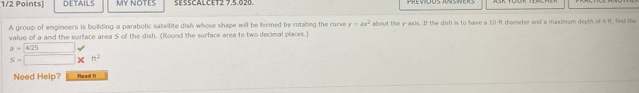 DETAILS MY NOTES SESSCALCET2 7.5.020. 
A group of engineers is building a parabolic satellite dish whose shape will be formed by rotating the curve y=ax^2 about the y-axis. If the dish is to have a 50-ft diameter and a maximum depth of 4 ft, find the 
value of a and the surface area S of the dish. (Round the surface area to two decimal places.)
a= 425
s=□ * n^2
Need Help? Read I