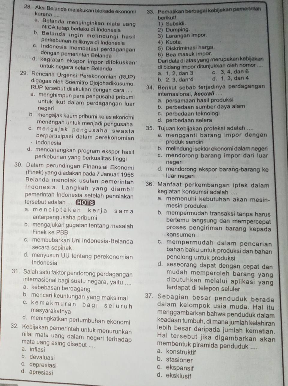 Aksi Belanda melakukan blokade ekonomi 33. Perhatikan berbagai kebijakan pemerintah
karena ....
berikut!
a. Belanda menginginkan mata uang 1) Subsidi.
NICA tetap berlaku di Indonesia
2) Dumping.
b. Belanda ingin melindungi hasil 3) Larangan impor.
perkebunan miliknya di Indonesia 4) Kuola.
c. Indonesia membatasi perdagangan 5) Diskriminasi harga.
dengan pemerintah Belanda 6) Bea masuk impor.
d. kegiatan ekspor impor difokuskan Dari data di atas yang merupakan kebijakan
untuk negara selain Belanda
di bidang impor ditunjukkan oleh nomor ....
a. 1, 2, dan 3 c. 3, 4, dan 6
29. Rencana Urgensi Perekonomian (RUP) b. 2, 3, dan 4 d. 1, 3, dan 4
digagas oleh Soemitro Djojohadikusumo.
34. Berikut sebab terjadinya perdagangan
RUP tersebut dilakukan dengan cara .... internasional, kecuali ....
a. menghimpun para pengusaha pribumi a. persamaan hasil produksi
untuk ikut dalam perdagangan luar
negeri b. perbedaan sumber daya alam
c. perbedaan teknologi
b. mengajak kaum pribumi kelas ekonomi d. perbedaan selera
menengah untuk menjadi pengusaha
c. menɡajak penɡusaha swasta 35. Tujuan kebijakan proteksi adalah ....
berpartisipasi dalam perekonomian a. mengganti barang impor dengan
。 Indonesia produk sendiri
b. melindungi sektor ekonomi dalam negeri
d. mencanangkan program ekspor hasil c. mendorong barang impor dari luar
perkebunan yang berkualitas tinggi
negeri
30. Dalam perundingan Finansial Ekonomi d. mendorong ekspor barang-barang ke
(Finek) yang diadakan pada 7 Januari 1956 luar negeri
Belanda menolak usulan pemerintah 36. Manfaat perkembangan iptek dalam
Indonesia. Langkah yang diambil kegiatan konsumsi adalah ....
pemerintah Indonesia setelah penolakan a. memenuhi kebutuhan akan mesin-
tersebut adalah .... HOTS mesin produksi
a. m e n c i p t a k an k e r j a s am a b.mempermudah transaksi tanpa harus
antarpengusaha pribumi bertemu langsung dan mempercepat
b. mengajukan gugatan tentang masalah proses pengiriman barang kepada
Finek ke PBB konsumen
c. membubarkan Uni Indonesia-Belanda c. mempermudah dalam pencarian
secara sepihak bahan baku untuk produksi dan bahan
d. menyusun UU tentang perekonomian penolong untuk produksi
Indonesia d. seseorang dapat dengan cepat dan
mudah memperoleh barang yang
31. Salah satu faktor pendorong perdagangan dibutuhkan melalui aplikasi yang
internasional bagi suatu negara, yaitu ....
a. kebebasan berdagang
terdapat di telepon seluler
b. mencari keuntungan yang maksimal 37. Sebagian besar penduduk berada
c. k e m a k m u r a n ba g i s e l u r u h dalam kelompok usia muda. Hal itu
masyarakatnya menggambarkan bahwa penduduk dalam
d. meningkatkan pertumbuhan ekonomi keadaan tumbuh, di mana jumlah kelahiran
lebih besar daripada jumlah kematian.
32. Kebijakan pemerintah untuk menurunkan Hal tersebut jika digambarkan akan
nilai mata uang dalam negeri terhadap membentuk piramida penduduk ....
mata uang asing disebut .... a. konstruktif
a. inflasi b. stasioner
b. devaluasi
c. depresiasi
c. ekspansif
d. apresiasi
d. eksklusif