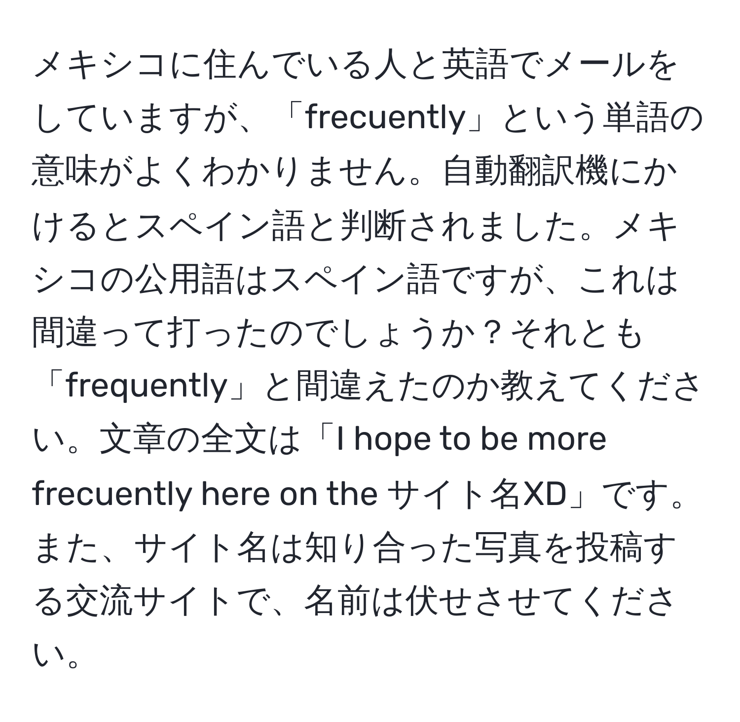 メキシコに住んでいる人と英語でメールをしていますが、「frecuently」という単語の意味がよくわかりません。自動翻訳機にかけるとスペイン語と判断されました。メキシコの公用語はスペイン語ですが、これは間違って打ったのでしょうか？それとも「frequently」と間違えたのか教えてください。文章の全文は「I hope to be more frecuently here on the サイト名XD」です。また、サイト名は知り合った写真を投稿する交流サイトで、名前は伏せさせてください。