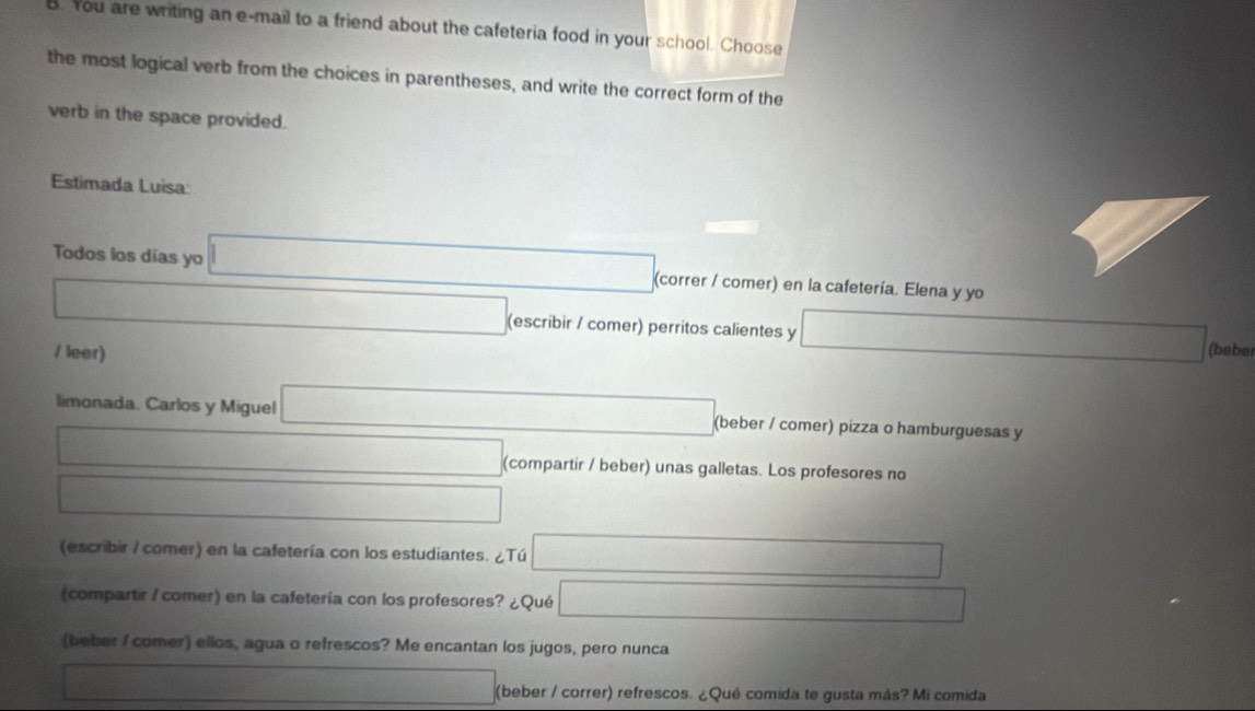 You are writing an e-mail to a friend about the cafeteria food in your school. Choose 
the most logical verb from the choices in parentheses, and write the correct form of the 
verb in the space provided. 
Estimada Luisa: 
Todos los días yo □ (correr / comer) en la cafetería. Elena y yo 
□ (escribir / comer) perritos calientes y □ (beber 
/ leer) 
limonada. Carlos y Miguel □ (beber / comer) pizza o hamburguesas y 
□ (compartir / beber) unas galletas. Los profesores no 
□ _  
(escribir / comer) en la cafetería con los estudiantes. ¿Tú □ 
(compartir / comer) en la cafetería con los profesores? ¿Qué □ 
(beber / comer) ellos, agua o refrescos? Me encantan los jugos, pero nunca
d=□ (beber / correr) refrescos. ¿Qué comida te gusta más? Mi comida