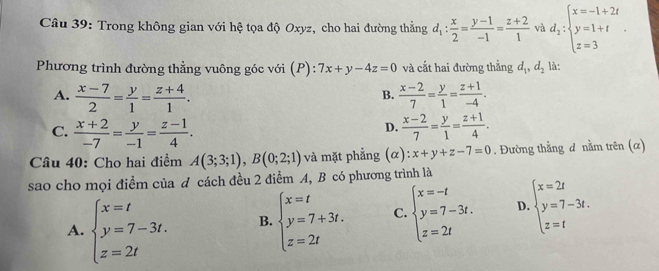 Trong không gian với hệ tọa độ Oxyz, cho hai đường thẳng d_1: x/2 = (y-1)/-1 = (z+2)/1  và d_2:beginarrayl x=-1+2t y=1+t z=3endarray. .
Phương trình đường thẳng vuông góc với (P): 7x+y-4z=0 và cắt hai đường thằng d_1,d_2 là:
A.  (x-7)/2 = y/1 = (z+4)/1 .  (x-2)/7 = y/1 = (z+1)/-4 .
B.
D.
C.  (x+2)/-7 = y/-1 = (z-1)/4 .  (x-2)/7 = y/1 = (z+1)/4 .
Câu 40: Cho hai điểm A(3;3;1),B(0;2;1) và mặt phẳng (α): x+y+z-7=0. Đường thằng đ nằm trên (α)
sao cho mọi điểm của đ cách đều 2 điểm A, B có phương trình là
A. beginarrayl x=t y=7-3t. z=2tendarray.
B. beginarrayl x=t y=7+3t. z=2tendarray. C. beginarrayl x=-t y=7-3t. z=2tendarray. D. beginarrayl x=2t y=7-3t. z=tendarray.