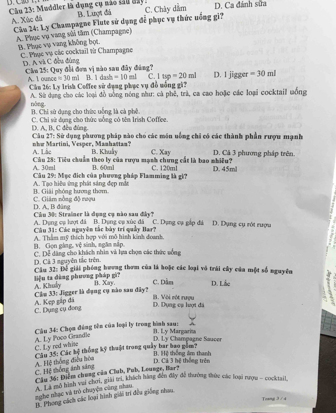 Cao 1, 
Câu 23: Muddler là dụng cụ nảo sau day ! C. Chày dằm D. Ca đánh sữa
A. Xúc đá B. Lượt đá
Câu 24: Ly Champagne Flute sử dụng để phục vụ thức uống gì?
A. Phục vụ vang sủi tăm (Champagne)
B. Phục vụ vang không bọt.
C. Phục vụ các cocktail từ Champagne
D. A và C đều đúng
Câu 25: Quy đổi đơn vị nào sau đây đúng?
A. 1 ounce approx 30ml B. 1 dash =10ml C. 1tsp=20ml D. 1 jigger =30ml
*  Câu 26: Ly Irish Coffee sử dụng phục vụ đồ uống gì?
A. Sử dụng cho các loại đồ uống nóng như: cà phê, trà, ca cao hoặc các loại cocktail uống
nóng.
B. Chỉ sử dụng cho thức uống là cà phê.
C. Chỉ sử dụng cho thức uống có tên Irish Coffee.
D. A, B, C đều đúng.
Câu 27: Sử dụng phương pháp nào cho các món uống chỉ có các thành phần rượu mạnh
như Martini, Vesper, Manhattan?
A. Lắc B. Khuấy C. Xay D. Cả 3 phương pháp trên.
Câu 28: Tiêu chuẩn theo ly của rượu mạnh chưng cất là bao nhiêu?
A. 30ml B. 60ml C. 120ml D. 45ml
Câu 29: Mục đích của phương pháp Flamming là gì?
A. Tạo hiêu ứng phát sáng đẹp mắt
B. Giải phóng hương thơm.
C. Giảm nồng độ rượu
D. A, B đúng
Câu 30: Strainer là dụng cụ nào sau đây?
-2
A. Dụng cụ lượt đá B. Dụng cụ xúc đá C. Dụng cụ gắp đá D. Dụng cụ rót rượu
Câu 31: Các nguyên tắc bày trí quầy Bar?
A. Thầm mỹ thích hợp với mô hình kinh doanh.
B. Gọn gàng, vệ sinh, ngăn nắp.
C. Dễ dàng cho khách nhìn và lựa chọn các thức uống
D. Cả 3 nguyên tắc trên.
Câu 32: Để giải phóng hương thơm của lá hoặc các loại vỏ trái cây của một số nguyên
liệu ta dùng phương pháp gì?
A. Khuẩy B. Xay. C. Dằm D. Lắc
Câu 33: Jigger là dụng cụ nào sau đây?
A. Kẹp gắp đá
B. Vòi rót rượu
3
C. Dụng cụ đong
D. Dụng cụ lượt đá
Câu 34: Chọn đúng tên của loại ly trong hình sau:
B. Ly Margarita
A. Ly Poco Grandle
D. Ly Champagne Saucer
C. Ly red white
Câu 35: Các hệ thống kỹ thuật trong quây bar bao gồm?
B. Hệ thống âm thanh
A. Hệ thống điều hòa
D. Cả 3 hệ thống trên
C. Hệ thống ánh sáng
Câu 36: Điểm chung của Club, Pub, Lounge, Bar?
A. Là mô hình vui chơi, giải trí, khách hàng đến đây để thưởng thức các loại rượu - cocktail,
nghe nhạc và trò chuyện cùng nhau.
B. Phong cách các loại hình giải trí đều giống nhau.
Trang 3 / 4