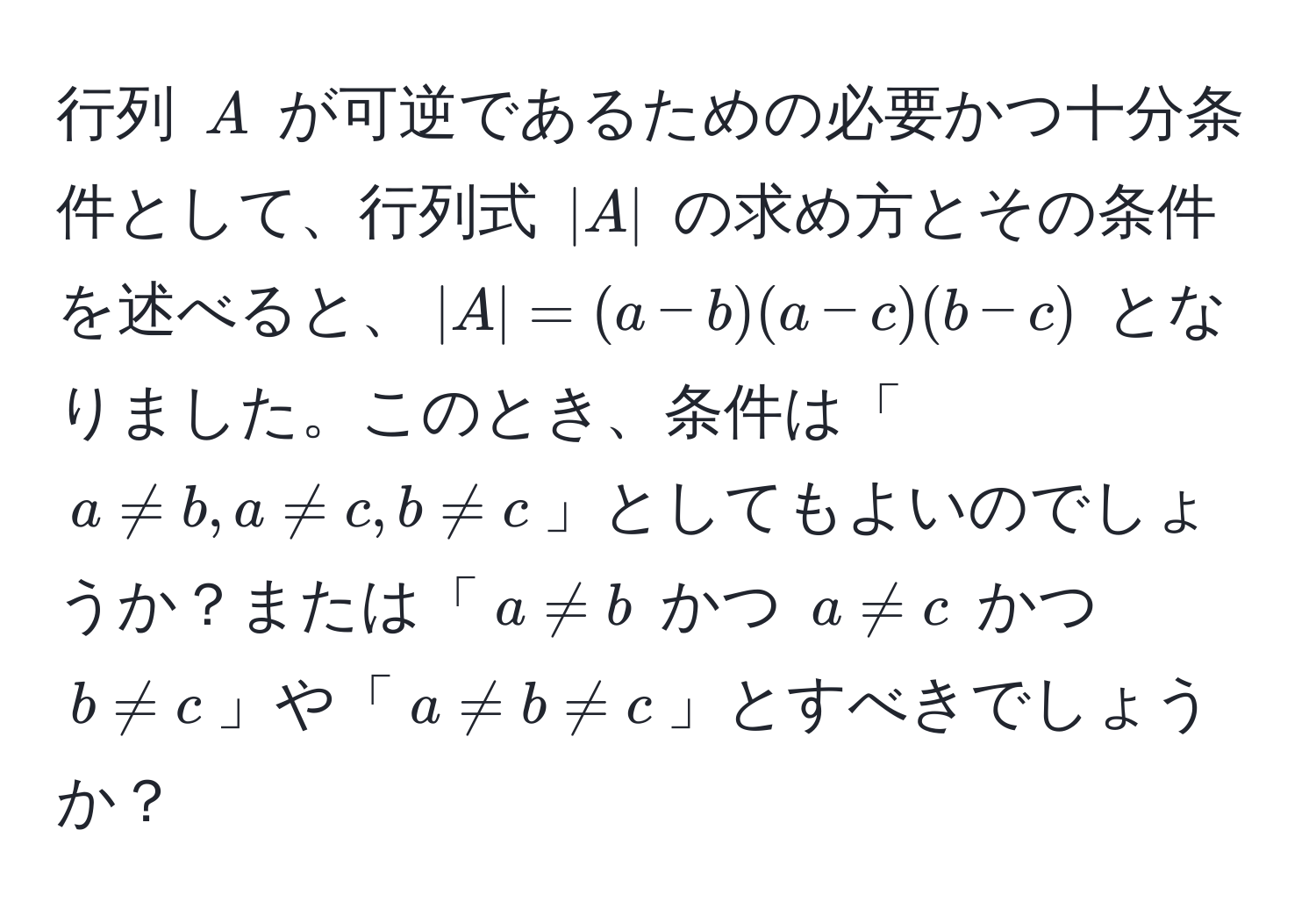 行列 ( A ) が可逆であるための必要かつ十分条件として、行列式 ( |A| ) の求め方とその条件を述べると、( |A| = (a-b)(a-c)(b-c) ) となりました。このとき、条件は「( a != b, a != c, b != c )」としてもよいのでしょうか？または「( a != b ) かつ ( a != c ) かつ ( b != c )」や「( a != b != c )」とすべきでしょうか？