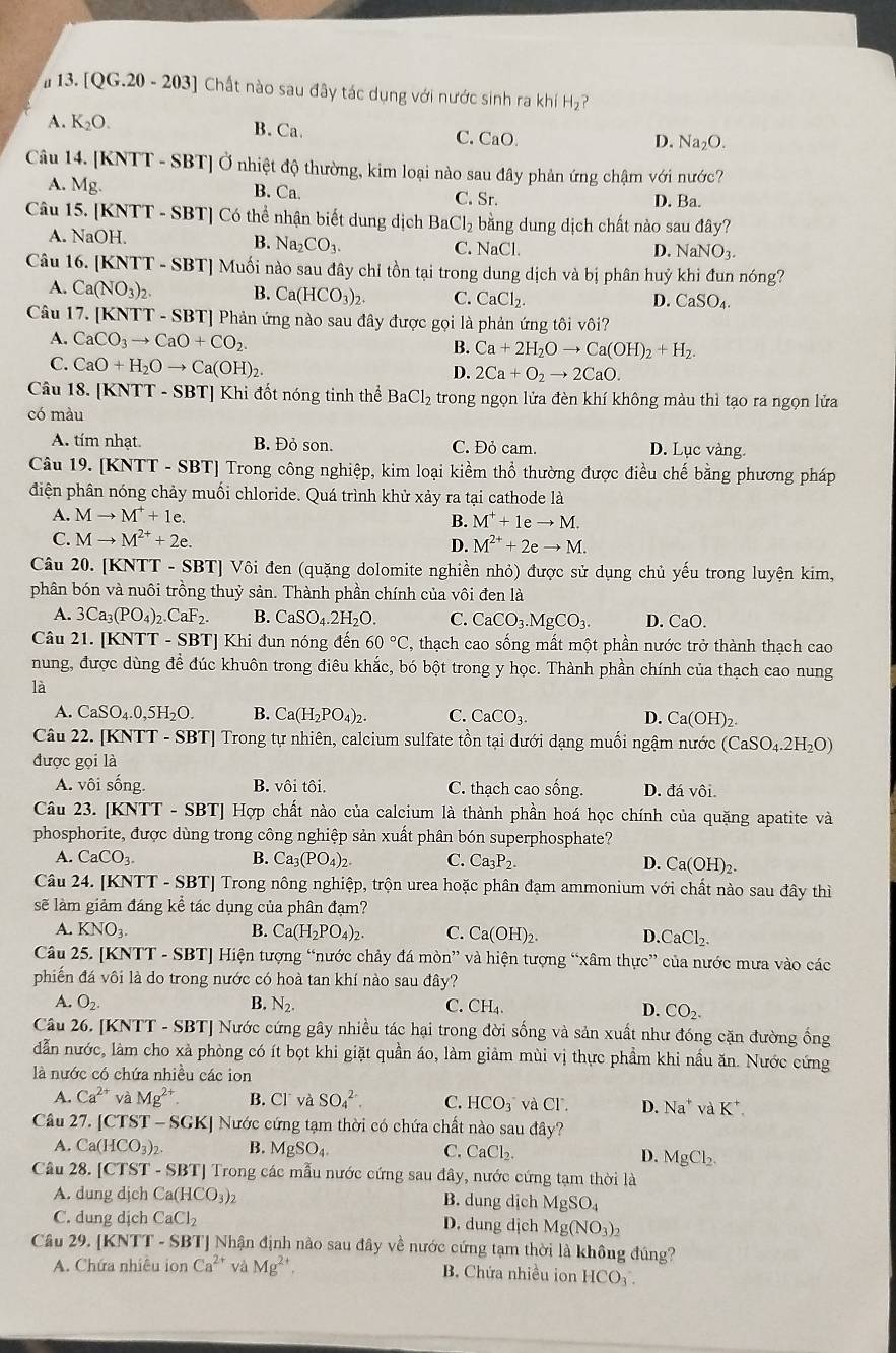 # 13. [QG.20 - 203] Chất nào sau đây tác dụng với nước sinh ra khí H_2 ?
A. K_2O. B. Ca. C. CaO
D. Na_2O.
Câu 14. [KNTT - SBT] Ở nhiệt độ thường, kim loại nào sau đây phản ứng chậm với nước?
A. Mg. B. Ca. C. Sr. D. Ba.
Câu 15. [KNTT - SBT] Có thể nhận biết dung dịch Bao Cl_2 bằng dung dịch chất nào sau đây?
B. Na_2CO_3.
A. NaOH. D. NaNO_3.
C. NaCl.
Câu 16. [KNTT - SBT] Muối nào sau đây chỉ tồn tại trong dung dịch và bị phân huỷ khi đun nóng?
A. Ca(NO_3)_2. B. Ca(HCO_3)_2. C. CaCl_2.
D. CaSO_4.
Câu 17. [KNTT - SBT] Phản ứng nào sau đây được gọi là phản ứng tôi vôi?
A. CaCO_3to CaO+CO_2. B. Ca+2H_2Oto Ca(OH)_2+H_2.
C. CaO+H_2Oto Ca(OH)_2.
D. 2Ca+O_2to 2CaO.
Câu 18. [KNTT - SBT] Khi đốt nóng tinh thể BaCl_2 trong ngọn lửa đèn khí không màu thì tạo ra ngọn lửa
có màu
A. tím nhạt. B. Đỏ son. C. Đỏ cam. D. Lục vàng.
Câu 19. [KNTT - SBT] Trong công nghiệp, kim loại kiềm thổ thường được điều chế bằng phương pháp
điện phân nóng chảy muối chloride. Quá trình khử xảy ra tại cathode là
A. Mto M^++1e.
B. M^++1eto M.
C. Mto M^(2+)+2e. D. M^(2+)+2eto M.
Câu 20. [KNTT - SBT] Vôi đen (quặng dolomite nghiền nhỏ) được sử dụng chủ yếu trong luyện kim,
phân bón và nuôi trồng thuỷ sản. Thành phần chính của vôi đen là
A. 3Ca_3(PO_4)_2.CaF_2. B. CaSO_4.2H_2O. C. CaCO_3.MgCO_3. D. CaO.
Câu 21. (KNTT-SBT Khi đun nóng đến 60°C , thạch cao sống mất một phần nước trở thành thạch cao
nung, được dùng để đúc khuôn trong điêu khắc, bó bột trong y học. Thành phần chính của thạch cao nung
là
A. CaSO_4.0,5H_2O. B. Ca(H_2PO_4)_2. C. CaCO_3. D. Ca(OH)_2.
Câu 22. [KNTT - SBT] Trong tự nhiên, calcium sulfate tồn tại dưới dạng muối ngậm nước (CaSO_4.2H_2O)
được gọi là
A. vôi sống. B. vôi tôi. C. thạch cao sống. D. đá vôi.
Câu 23. [KNTT - SBT] Hợp chất nào của calcium là thành phần hoá học chính của quặng apatite và
phosphorite, được dùng trong công nghiệp sản xuất phân bón superphosphate?
A. CaCO_3. B. Ca_3(PO_4)_2. C. Ca_3P_2. D. Ca(OH)_2.
Câu 24. [KNTT - SBT] Trong nông nghiệp, trộn urea hoặc phân đạm ammonium với chất nào sau đây thì
sẽ làm giảm đáng kể tác dụng của phân đạm?
A. KNO_3. B. Ca(H_2PO_4)_2. C. Ca(OH)_2. D. CaCl_2.
Câu 25. [KNTT - SBT] Hiện tượng “nước chảy đá mờ n' và hiện tượng “xâm thực” của nước mưa vào các
phiến đá vôi là do trong nước có hoà tan khí nào sau đây?
A. O_2. B. N_2. C. CH_4. D. CO_2.
Câu 26. [KNTT - SBT] Nước cứng gây nhiều tác hại trong đời sống và sản xuất như đóng cặn đường ống
dẫn nước, làm cho xà phòng có ít bọt khi giặt quần áo, làm giảm mùi vị thực phẩm khi nầu ăn. Nước cứng
là nước có chứa nhiều các ion
A. Ca^(2+) và Mg^(2+). B. Cl và SO_4^((2-). C. HCO_3) và C D. Na^+ vaK^+.
Câu 27. [C TST-SGKJ Nước cứng tạm thời có chứa chất nào sau đây?
A. Ca(HCO_3)_2. B. MgSO_4. C. CaCl_2. D. MgCl_2.
Câu 28. [CTST - SBT] Trong các mẫu nước cứng sau đây, nước cứng tạm thời là
A. dung djch Ca(HCO_3)_2 B. dung dịch MgSO_4
C. dung djch CaCl_2 D. dung dịch Mg(NO_3)_2
Câu 29. [KNTT - SBT] Nhận định nào sau đây về nước cứng tạm thời là không đúng?
A. Chứa nhiều ion Ca^(2+) và Mg^(2+), B. Chứa nhiều ion HCO_3.