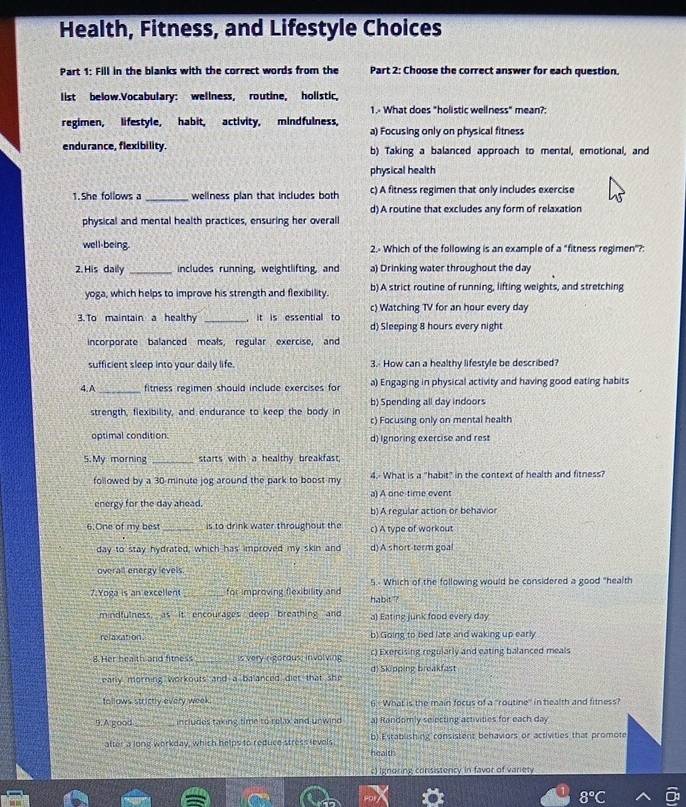Health, Fitness, and Lifestyle Choices
Part 1: Fill in the blanks with the correct words from the Part 2: Choose the correct answer for each question.
list below.Vocabulary: wellness, routine, hollstic,
1.- What does "holistic wellness" mean?:
regimen, lifestyle, habit, activity, mindfulness,
a) Focusing only on physical fitness
endurance, flexibility. b) Taking a balanced approach to mental, emotional, and
physical health
1.She follows a _wellness plan that includes both c) A fitness regimen that only includes exercise
d) A routine that excludes any form of relaxation
physical and mental health practices, ensuring her overall
well being. 2.- Which of the following is an example of a "fitness regimen"?:
2. His daily _includes running, weightlifting, and a) Drinking water throughout the day
yoga, which helps to improve his strength and flexibility. b) A strict routine of running, lifting weights, and stretching
3. To maintain a healthy _  it is essential to c) Watching TV for an hour every day
d) Sleeping 8 hours every night
incorporate balanced meals, regular exercise, and
sufficient sleep into your daily life. 3.- How can a healthy lifestyle be described?
4.A _fitness regimen should include exercises for a) Engaging in physical activity and having good eating habits
strength, flexibility, and endurance to keep the body in b) Spending all day indoors
c) Focusing only on mental health
optimal condition. d) Ignoring exercise and rest
5.My morning _starts with a healthy breakfast.
followed by a 30 minute jog around the park to boost my 4.- What is a "habit" in the context of health and fitness?
energy for the day ahead. a) A one-time event
b) A regular action or behavior
6.One of my best _is to drink water throughout the c) A type of workout
day to stay hydrated, which has improved my skin and d) A short-term goal
overall energy levels
7. Yoga is an excellen _for improving flexibility and habit ? 5.- Which of the following would be considered a good "health
mindfulness, as it encourages deep breathing and a) Eating junk food every day
relasation b) Going to bed late and waking up early
8.Her hea th and fitness is very rigorous; involving c) Exercising regularly and eating balanced meals
early morning workouts and a balanced diet that she di Skipping breakfast
tollows strictly every week. 6.- What is the main focus of a "routine'' in health and fitness
9. A good_ includes taking time to relax and unwind a) Randomly selecting activities for each day
atter a long workday, which helps to reduce stress levels. b) Establishing consistens behawors or activities that promote
health
c) Ignoring consistency in favor of variety
8°C