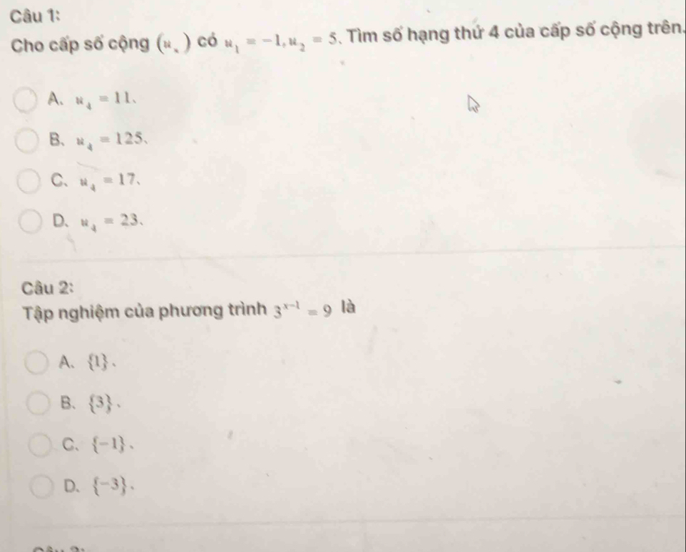 Cho cấp số cộng (u. ) có u_1=-1, u_2=5. Tìm số hạng thứ 4 của cấp số cộng trên.
A. u_4=11.
B. u_4=125.
C、 u_4=17.
D、 u_4=23. 
Câu 2:
Tập nghiệm của phương trình 3^(x-1)=9 là
A.  1.
B.  3 ,
C、  -1.
D.  -3.