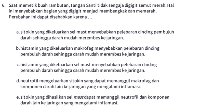 Saat memetik buah rambutan, tangan Santi tidak sengaja digigit semut merah. Hal
ini menyebabkan bagian yang digigit menjadi membengkak dan memerah.
Perubahan ini dapat disebabkan karena ...
a. sitokin yang dikeluarkan sel mast menyebabkan pelebaran dinding pembuluh
darah sehingga darah mudah merembes ke jaringan.
b. histamin yang dikeluarkan makrofag menyebabkan pelebaran dinding
pembuluh darah sehingga darah mudah merembes ke jaringan.
c. histamin yang dikeluarkan sel mast menyebabkan pelebaran dinding
pembuluh darah sehingga darah mudah merembes ke jaringan.
d.neutrofil mengeluarkan sitokin yang dapat memanggil makrofag dan
komponen darah lain ke jaringan yang mengalami inflamasi.
e. sitokin yang dihasilkan sel mastdapat memanggil neutrofil dan komponen
darah lain ke jaringan yang mengalami inflamasi.