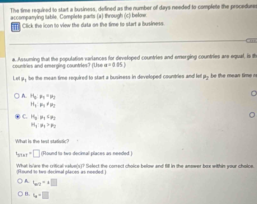 The time required to start a business, defined as the number of days needed to complete the procedures
accompanying table. Complete parts (a) through (c) below
Click the icon to view the data on the time to start a business.
a. Assuming that the population variances for developed countries and emerging countries are equal, is th
countries and emerging countries? (Use alpha =0.05.)
Let mu _1 be the mean time required to start a business in developed countries and let mu _2 be the mean time r
A. H_0:mu _1=mu _2
H_1:mu _1!= mu _2
C. H_0:mu _1≤ mu _2
H_1:mu _1>mu _2
What is the test statistic?
t_STAT=□ (Round to two decimal places as needed.)
What is/are the critical value(s)? Select the correct choice below and fill in the answer box within your choice.
(Round to two decimal places as needed.)
A. t_alpha /2=± □
B. t_alpha =□