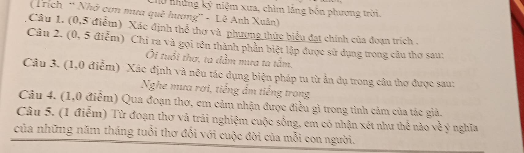 l0 những kỷ niệm xưa, chìm lăng bốn phương trời. 
(Trích ' Nhớ cơn mưa quê hương' - Lê Anh Xuân) 
Câu 1. (0,5 điểm) Xác định thể thơ và phương thức biểu đạt chính của đoạn trích . 
Câu 2. (0, 5 điểm) Chi ra và gọi tên thành phần biệt lập được sử dụng trong câu thơ sau; 
Ôi tuổi thơ, ta dầm mưa ta tắm. 
Câu 3. (1,0 điểm) Xác định và nêu tác dụng biện pháp tu từ ấn dụ trong câu thơ được sau: 
Nghe mưa rơi, tiếng ấm tiếng trong 
Câu 4. (1,0 điểm) Qua đoạn thơ, em cảm nhận được điều gì trong tình cảm của tác giả. 
Câu 5. (1 điểm) Từ đoạn thơ và trải nghiệm cuộc sống, em có nhận xét như thế nào sqrt(3) ý nghĩa 
của những năm tháng tuổi thơ đối với cuộc đời của mỗi con người.