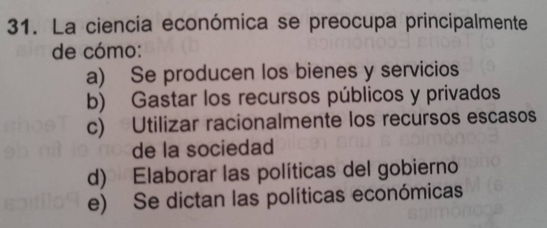 La ciencia económica se preocupa principalmente
de cómo:
a) Se producen los bienes y servicios
b) Gastar los recursos públicos y privados
c) Utilizar racionalmente los recursos escasos
de la sociedad
d) Elaborar las políticas del gobierno
e) Se dictan las políticas económicas