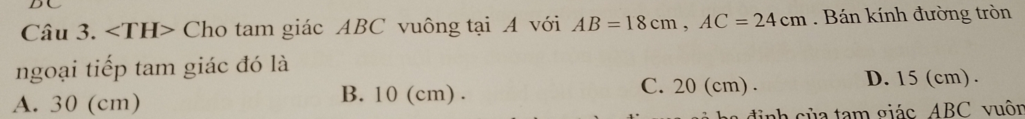 DC
Câu 3. ∠ TH> Cho tam giác ABC vuông tại A với AB=18cm, AC=24cm. Bán kính đường tròn
ngoại tiếp tam giác đó là
D. 15 (cm).
A. 30 (cm)
B. 10 (cm). C. 20 (cm).
a đi nh của tam giác ABC vuôn